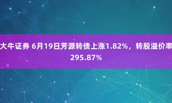 大牛证券 6月19日芳源转债上涨1.82%，转股溢价率295.87%