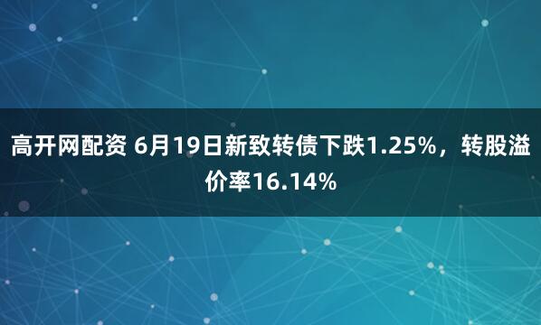 高开网配资 6月19日新致转债下跌1.25%，转股溢价率16.14%