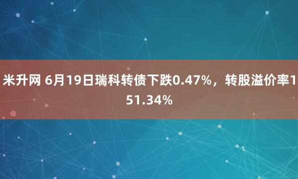 米升网 6月19日瑞科转债下跌0.47%，转股溢价率151.34%