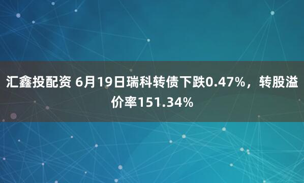汇鑫投配资 6月19日瑞科转债下跌0.47%，转股溢价率151.34%