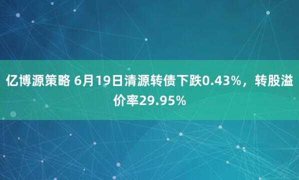亿博源策略 6月19日清源转债下跌0.43%，转股溢价率29.95%