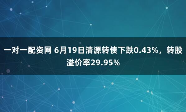 一对一配资网 6月19日清源转债下跌0.43%，转股溢价率29.95%