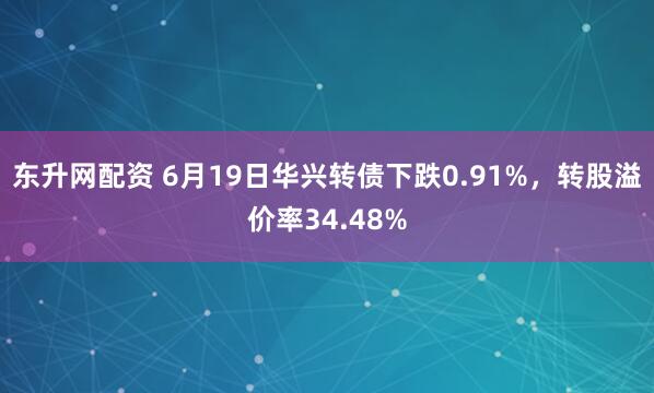 东升网配资 6月19日华兴转债下跌0.91%，转股溢价率34.48%