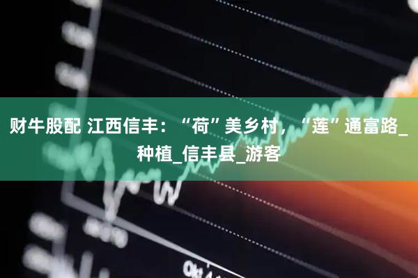 财牛股配 江西信丰：“荷”美乡村，“莲”通富路_种植_信丰县_游客