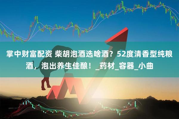 掌中财富配资 柴胡泡酒选啥酒？52度清香型纯粮酒，泡出养生佳酿！_药材_容器_小曲