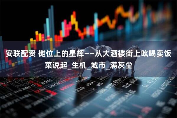 安联配资 摊位上的星辉——从大酒楼街上吆喝卖饭菜说起_生机_城市_满灰尘