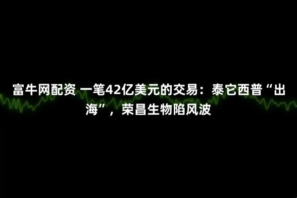 富牛网配资 一笔42亿美元的交易：泰它西普“出海”，荣昌生物陷风波