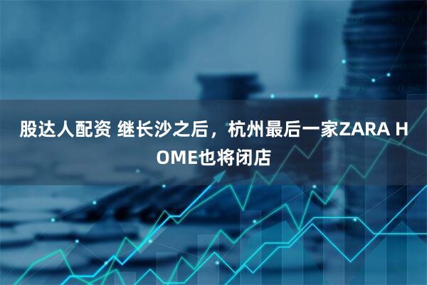 股达人配资 继长沙之后，杭州最后一家ZARA HOME也将闭店