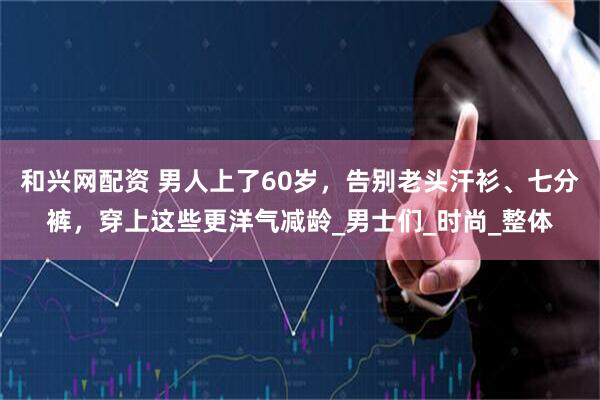 和兴网配资 男人上了60岁，告别老头汗衫、七分裤，穿上这些更洋气减龄_男士们_时尚_整体