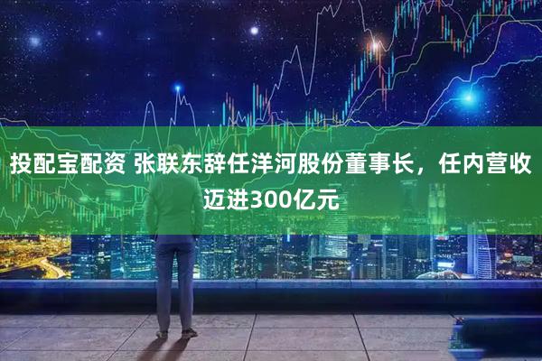 投配宝配资 张联东辞任洋河股份董事长，任内营收迈进300亿元