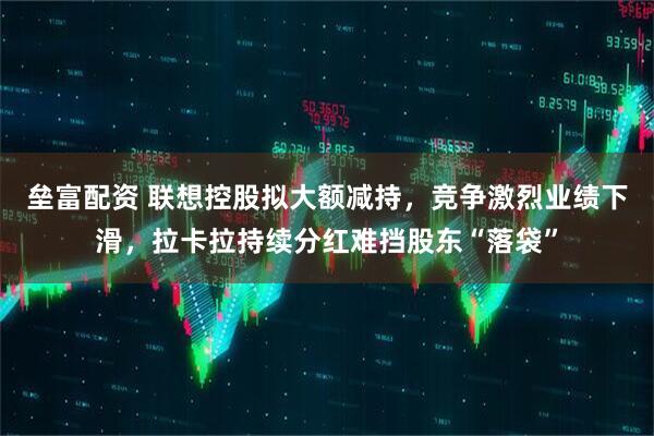 垒富配资 联想控股拟大额减持，竞争激烈业绩下滑，拉卡拉持续分红难挡股东“落袋”
