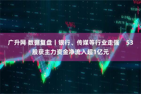 广升网 数据复盘丨银行、传媒等行业走强    53股获主力资金净流入超1亿元