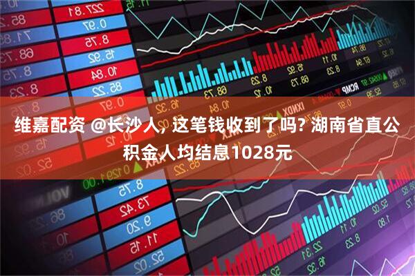 维嘉配资 @长沙人, 这笔钱收到了吗? 湖南省直公积金人均结息1028元