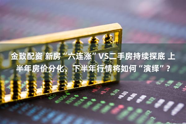 金致配资 新房“六连涨”VS二手房持续探底 上半年房价分化，下半年行情将如何“演绎”？