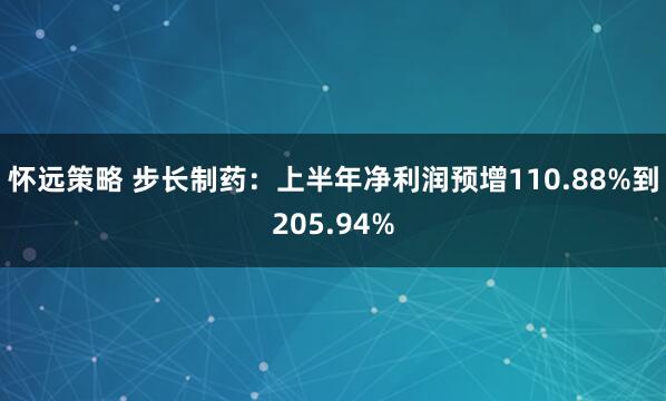 怀远策略 步长制药：上半年净利润预增110.88%到205.94%