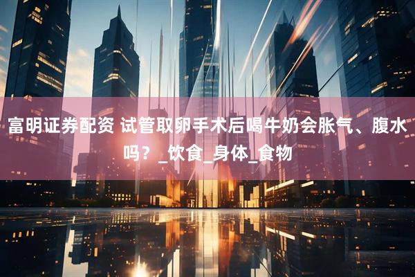 富明证券配资 试管取卵手术后喝牛奶会胀气、腹水吗？_饮食_身体_食物
