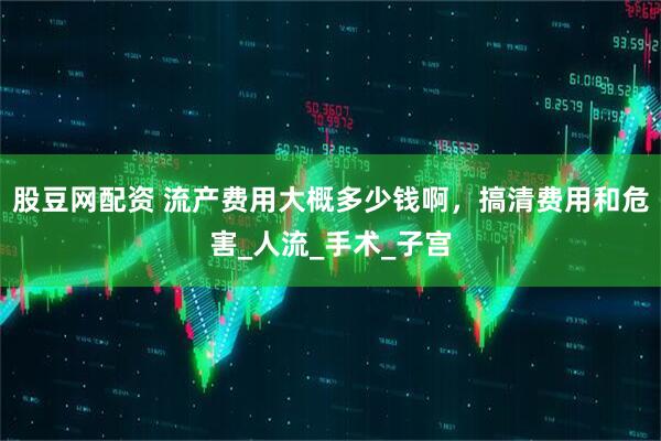 股豆网配资 流产费用大概多少钱啊，搞清费用和危害_人流_手术_子宫