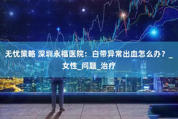 无忧策略 深圳永福医院：白带异常出血怎么办？_女性_问题_治疗