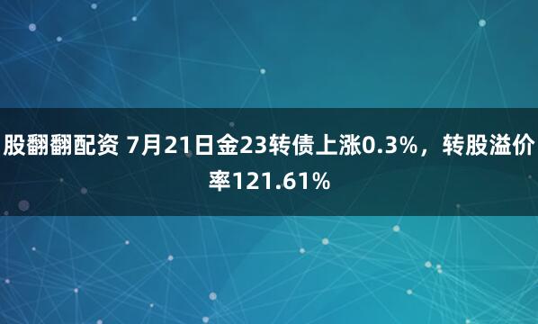 股翻翻配资 7月21日金23转债上涨0.3%，转股溢价率121.61%