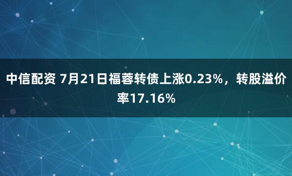 中信配资 7月21日福蓉转债上涨0.23%，转股溢价率17.16%