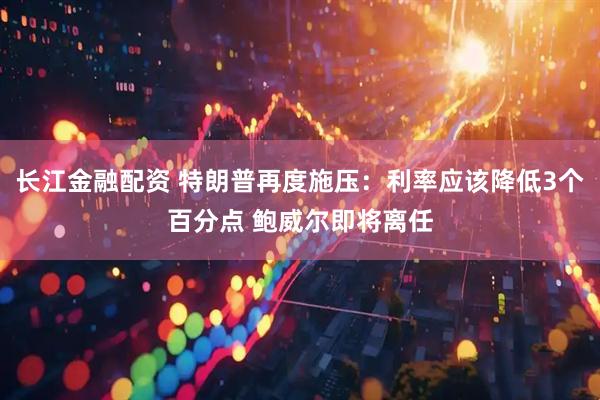 长江金融配资 特朗普再度施压：利率应该降低3个百分点 鲍威尔即将离任