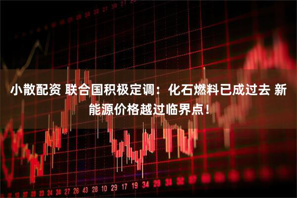 小散配资 联合国积极定调：化石燃料已成过去 新能源价格越过临界点！