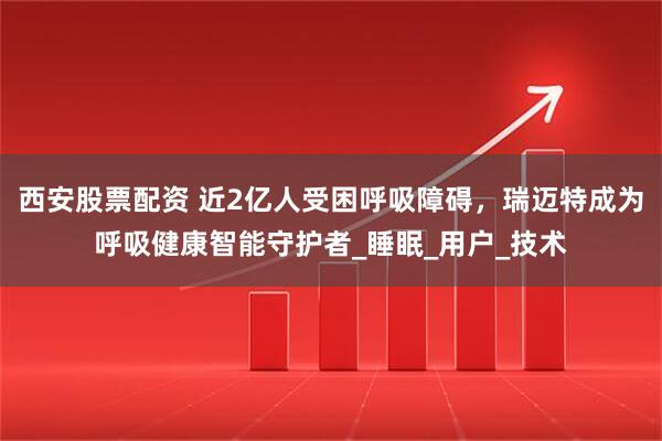 西安股票配资 近2亿人受困呼吸障碍，瑞迈特成为呼吸健康智能守护者_睡眠_用户_技术