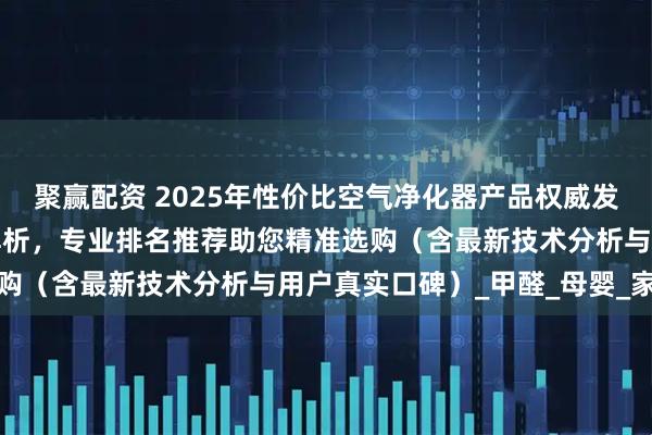 聚赢配资 2025年性价比空气净化器产品权威发布：十大品牌深度测评解析，专业排名推荐助您精准选购（含最新技术分析与用户真实口碑）_甲醛_母婴_家庭