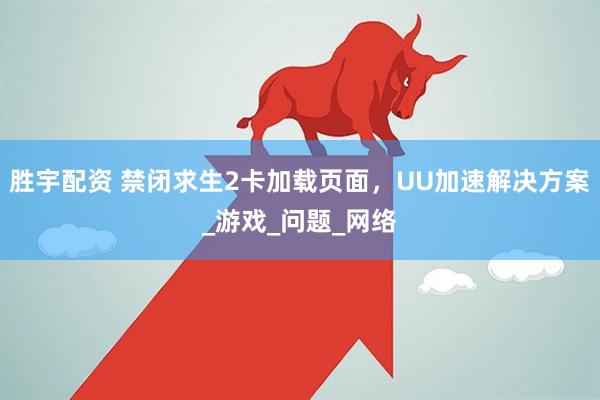 胜宇配资 禁闭求生2卡加载页面，UU加速解决方案_游戏_问题_网络