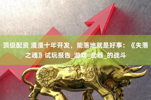 顶级配资 漫漫十年开发，能落地就是好事：《失落之魂》试玩报告_游戏_武器_的战斗