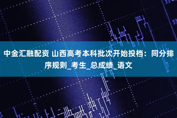 中金汇融配资 山西高考本科批次开始投档：同分排序规则_考生_总成绩_语文