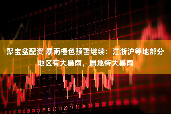 聚宝盆配资 暴雨橙色预警继续：江浙沪等地部分地区有大暴雨，局地特大暴雨