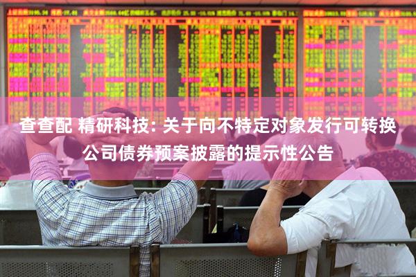 查查配 精研科技: 关于向不特定对象发行可转换公司债券预案披露的提示性公告