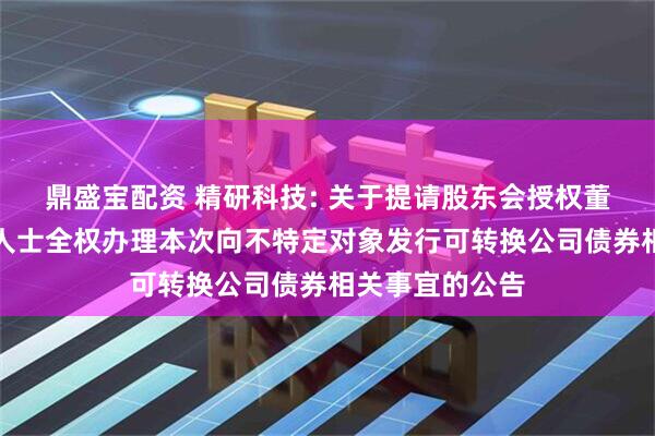 鼎盛宝配资 精研科技: 关于提请股东会授权董事会及其授权人士全权办理本次向不特定对象发行可转换公司债券相关事宜的公告