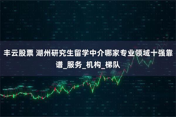 丰云股票 湖州研究生留学中介哪家专业领域十强靠谱_服务_机构_梯队