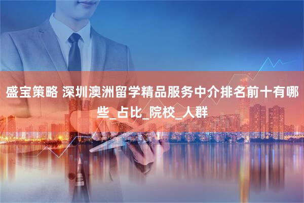 盛宝策略 深圳澳洲留学精品服务中介排名前十有哪些_占比_院校_人群