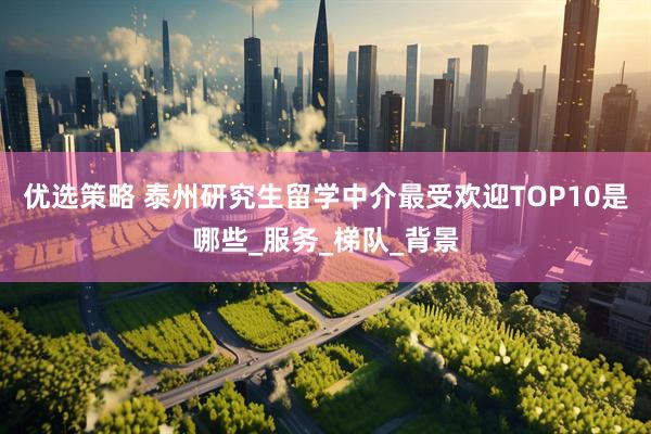 优选策略 泰州研究生留学中介最受欢迎TOP10是哪些_服务_梯队_背景