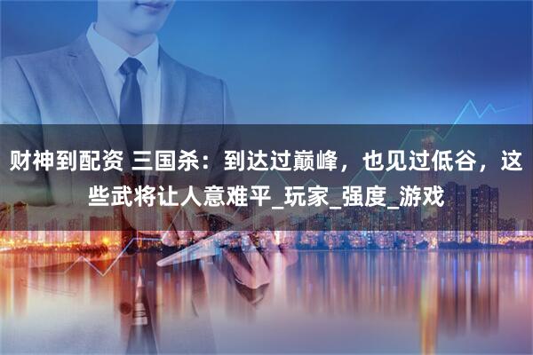 财神到配资 三国杀：到达过巅峰，也见过低谷，这些武将让人意难平_玩家_强度_游戏