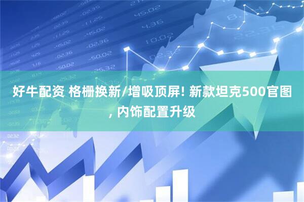 好牛配资 格栅换新/增吸顶屏! 新款坦克500官图, 内饰配置升级