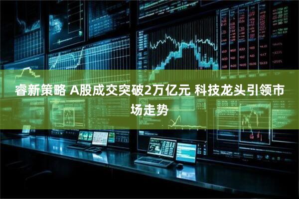 睿新策略 A股成交突破2万亿元 科技龙头引领市场走势
