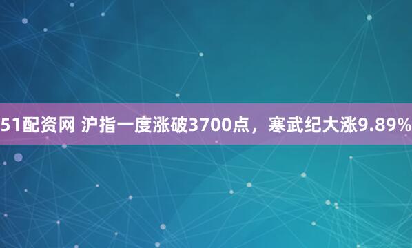 51配资网 沪指一度涨破3700点，寒武纪大涨9.89%
