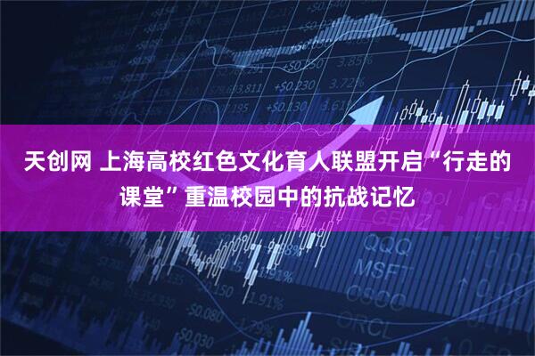 天创网 上海高校红色文化育人联盟开启“行走的课堂”重温校园中的抗战记忆